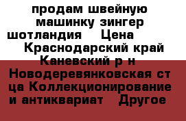 продам швейную машинку зингер шотландия  › Цена ­ 50 000 - Краснодарский край, Каневский р-н, Новодеревянковская ст-ца Коллекционирование и антиквариат » Другое   